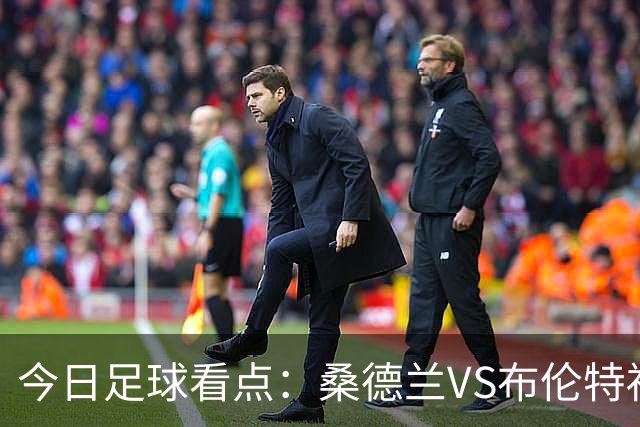 今日足球看点：桑德兰VS布伦特福德，伯恩茅斯VS阿斯顿维拉，富勒姆VS水晶宫，利物浦VS切尔西