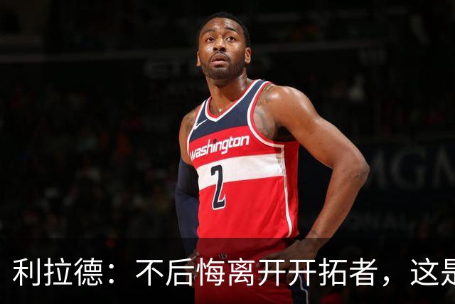 利拉德：不后悔离开开拓者，这是球队重建的必要一步