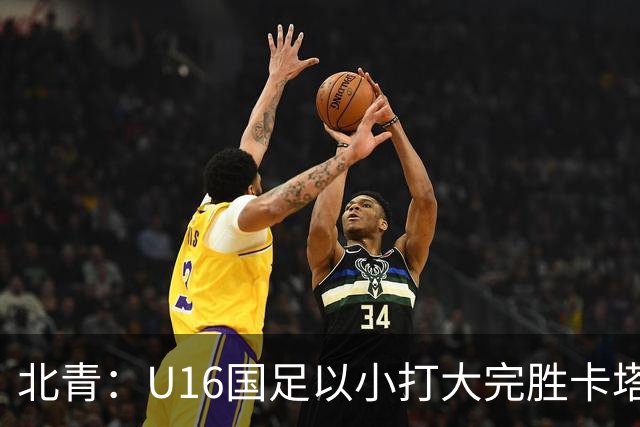北青：U16国足以小打大完胜卡塔尔，目标完成高水平实战演练