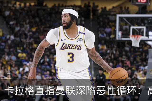 卡拉格直指曼联深陷恶性循环：高薪冗员难清理，砸钱无效难争欧冠