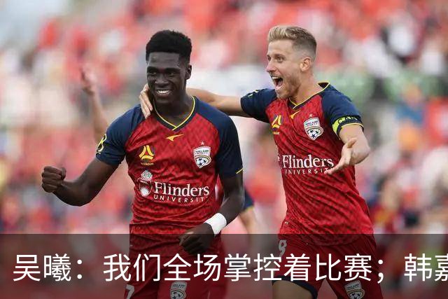 吴曦：我们全场掌控着比赛；韩嘉文的进球是努力训练的回报