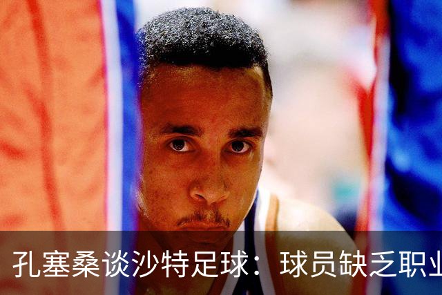 孔塞桑谈沙特足球：球员缺乏职业意识，甚至不参加训练