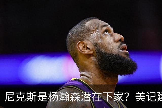 尼克斯是杨瀚森潜在下家？美记建议尝试报价：他已展现对抗与组织潜力