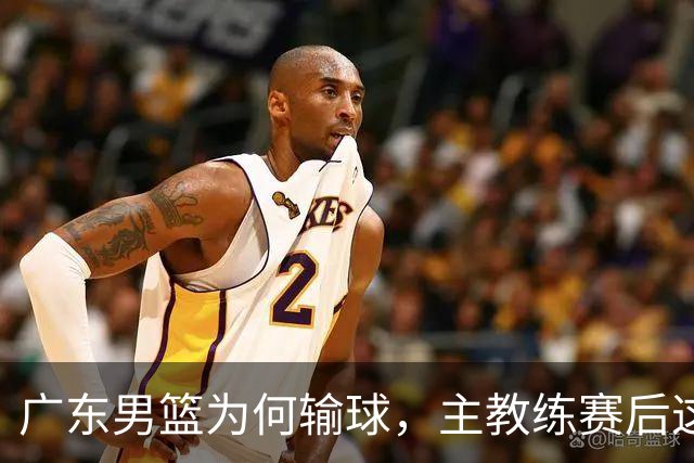 广东男篮为何输球，主教练赛后这样说，他们实力比我们强