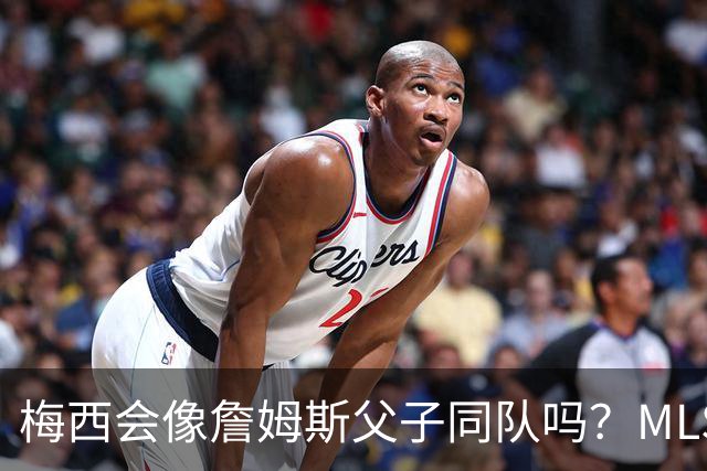梅西会像詹姆斯父子同队吗？MLS总裁回应悬念