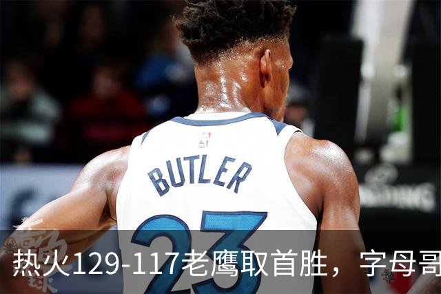 热火129-117老鹰取首胜，字母哥24+18，阿德巴约24+9