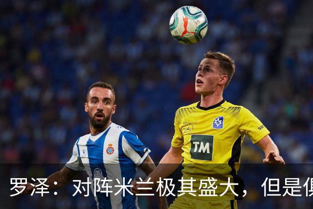 罗泽：对阵米兰极其盛大，但是俱乐部也经历过更重要的生死战