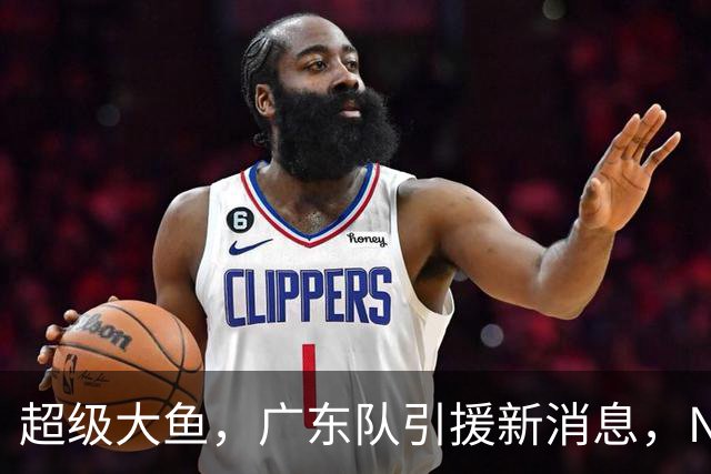 超级大鱼，广东队引援新消息，NBA全明星内线来华打球，陈海涛赶紧出手