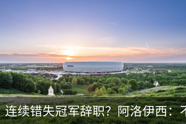 连续错失冠军辞职？阿洛伊西：不是考虑这个的时候