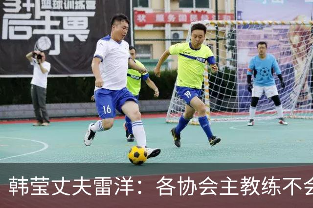 韩莹丈夫雷洋：各协会主教练不会专门教队员如何打自家队友，网上流传马琳帮陈梦、任浩帮王曼昱针对孙颖莎是阴谋论