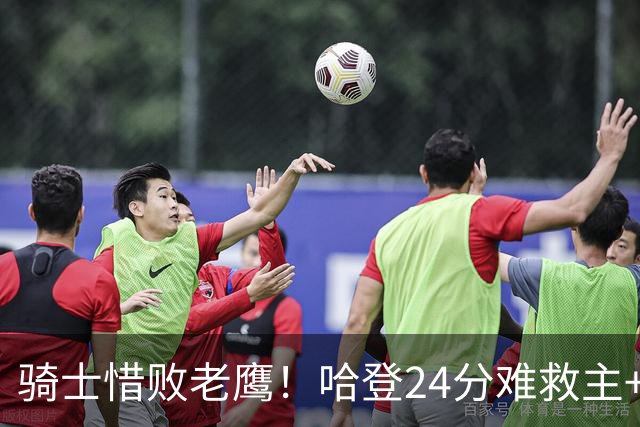 骑士惜败老鹰！哈登24分难救主+首发4人低迷，阿特金森难辞其咎