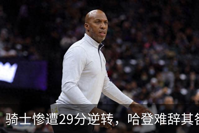 骑士惨遭29分逆转，哈登难辞其咎！詹姆斯和马克西让76人更强了
