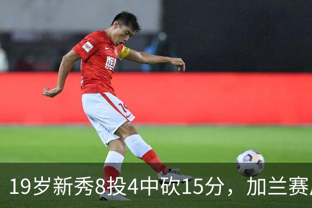 19岁新秀8投4中砍15分，加兰赛后只夸他这一点