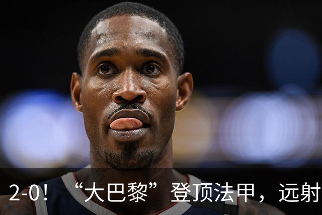 2-0！“大巴黎”登顶法甲，远射定乾坤，霍茨内切获巴黎生涯首球