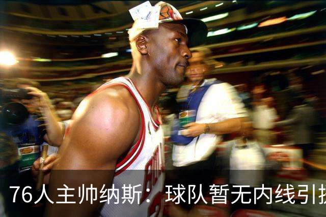 76人主帅纳斯：球队暂无内线引援计划 詹姆斯也能客串中锋