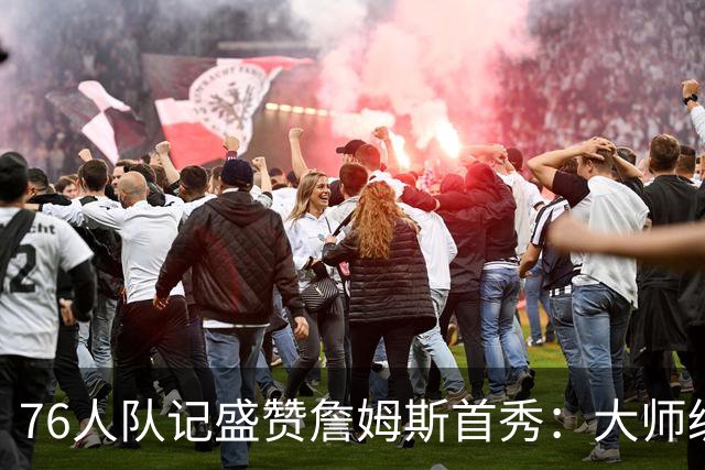 76人队记盛赞詹姆斯首秀：大师级的传球天赋 完全能做到助攻上双
